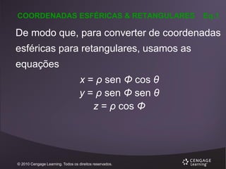 COORDENADAS ESFÉRICAS & RETANGULARES

Eq.1

De modo que, para converter de coordenadas

esféricas para retangulares, usamos as
equações

x = ρ sen Φ cos θ
y = ρ sen Φ sen θ
z = ρ cos Φ

© 2010 Cengage Learning. Todos os direitos reservados.

 