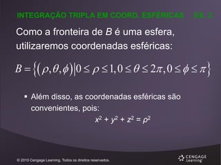 INTEGRAÇÃO TRIPLA EM COORD. ESFÉRICAS

EX. 3

Como a fronteira de B é uma esfera,
utilizaremos coordenadas esféricas:

B    , ,   0    1,0    2 ,0     
 Além disso, as coordenadas esféricas são
convenientes, pois:
x2 + y2 + z2 = ρ2

© 2010 Cengage Learning. Todos os direitos reservados.

 