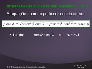 INTEGRAÇÃO TRIPLA EM COORD. ESFÉRICAS

EX. 4

A equação do cone pode ser escrita como:

 Isto dá:

senΦ = cosΦ

© 2010 Cengage Learning. Todos os direitos reservados.

ou

Φ =  /4

 