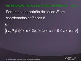 INTEGRAÇÃO TRIPLA EM COORD. ESFÉRICAS

EX. 4

Portanto, a descrição do sólido E em
coordenadas esféricas é

E

  , ,  0    2 ,0     / 4,0    cos 

© 2010 Cengage Learning. Todos os direitos reservados.

 