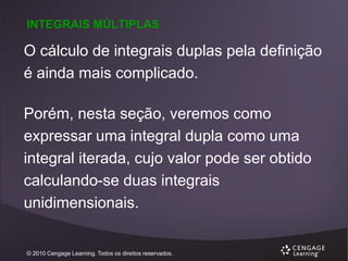 INTEGRAIS MÚLTIPLAS

O cálculo de integrais duplas pela definição
é ainda mais complicado.
Porém, nesta seção, veremos como
expressar uma integral dupla como uma
integral iterada, cujo valor pode ser obtido
calculando-se duas integrais
unidimensionais.

© 2010 Cengage Learning. Todos os direitos reservados.

 