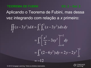 EX. 2 – Sol. 2

TEOREMA DE FUBINI

Aplicando o Teorema de Fubini, mas dessa
vez integrando com relação a x primeiro:

 ( x  3 y ) dA   
2

2

1

2

0

( x  3 y ) dx dy
2

R



2

1

x2

x
2
 2  3xy  dy

 x 0
2

2

  (2  6 y 2 ) dy  2 y  2 y 3 
1
1

 12
2

© 2010 Cengage Learning. Todos os direitos reservados.

 