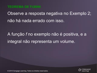 TEOREMA DE FUBINI

Observe a resposta negativa no Exemplo 2;
não há nada errado com isso.
A função f no exemplo não é positiva, e a
integral não representa um volume.

© 2010 Cengage Learning. Todos os direitos reservados.

 