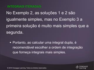 INTEGRAIS ITERADAS

No Exemplo 2, as soluções 1 e 2 são
igualmente simples, mas no Exemplo 3 a

primeira solução é muito mais simples que a
segunda.
 Portanto, ao calcular uma integral dupla, é
recomendável escolher a ordem de integração
que forneça integrais mais simples.

© 2010 Cengage Learning. Todos os direitos reservados.

 