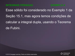 INTEGRAIS ITERADAS

EXEMPLO 4

Esse sólido foi considerado no Exemplo 1 da
Seção 15.1, mas agora temos condições de
calcular a integral dupla, usando o Teorema
de Fubini.

© 2010 Cengage Learning. Todos os direitos reservados.

 