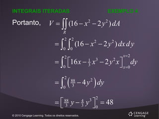 INTEGRAIS ITERADAS

Portanto,

EXEMPLO 4

V   (16  x  2 y ) dA
2

2

R



2

0



2

0

(16  x  2 y ) dx d y
2

2

x2

  16 x  x  2 y x  dy
 x 0
0 
2



2

0

3

1
3



88
3

2

 4 y  dy
2

3 2

  y  y  0  48


88
3

© 2010 Cengage Learning. Todos os direitos reservados.

4
3

 