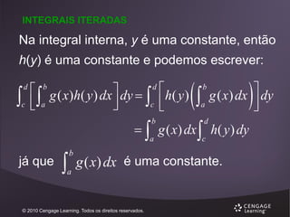INTEGRAIS ITERADAS

Na integral interna, y é uma constante, então
h(y) é uma constante e podemos escrever:



d

c

 g ( x)h( y ) dx  dy 
c
 a



b

d

 h( y )





b

a



g ( x) dx  dy



  g ( x) dx  h( y ) dy
b

a

já que



b

a

d

c

g ( x) dx é uma constante.

© 2010 Cengage Learning. Todos os direitos reservados.

 