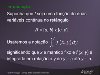 INTRODUÇÃO

Suponha que f seja uma função de duas
variáveis contínua no retângulo
R = [a, b] x [c, d].
Usaremos a notação



d

c

f ( x, y) dy

significando que x é mantido fixo e f (x, y) é
integrada em relação a y de y = c até y = d.
© 2010 Cengage Learning. Todos os direitos reservados.

 