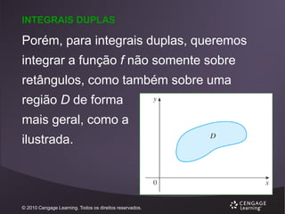 INTEGRAIS DUPLAS

Porém, para integrais duplas, queremos

integrar a função f não somente sobre
retângulos, como também sobre uma

região D de forma
mais geral, como a

ilustrada.

© 2010 Cengage Learning. Todos os direitos reservados.

 