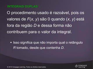 INTEGRAIS DUPLAS

O procedimento usado é razoável, pois os
valores de F(x, y) são 0 quando (x, y) está
fora da região D e dessa forma não
contribuem para o valor da integral.
 Isso significa que não importa qual o retângulo

R tomado, desde que contenha D.

© 2010 Cengage Learning. Todos os direitos reservados.

 