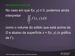 INTEGRAIS DUPLAS

No caso em que f(x, y) ≥ 0, podemos ainda
interpretar

 f ( x, y) dA
D

como o volume do sólido que está acima de
D e abaixo da superfície z = f(x, y) (o gráfico
de f ).

© 2010 Cengage Learning. Todos os direitos reservados.

 
