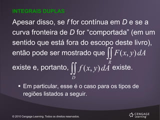 INTEGRAIS DUPLAS

Apesar disso, se f for contínua em D e se a
curva fronteira de D for “comportada” (em um
sentido que está fora do escopo deste livro),
então pode ser mostrado que F ( x, y ) dA



existe e, portanto,



R

f ( x, y) dA existe.

D

 Em particular, esse é o caso para os tipos de
regiões listados a seguir.

© 2010 Cengage Learning. Todos os direitos reservados.

 