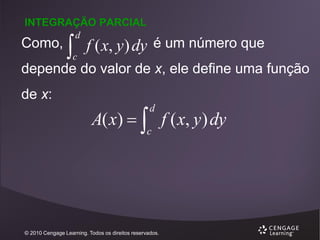 INTEGRAÇÃO PARCIAL

Como,



d

c

f ( x, y) dy é um número que

depende do valor de x, ele define uma função

de x:

A( x)   f ( x, y ) dy
d

c

© 2010 Cengage Learning. Todos os direitos reservados.

 