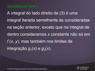 REGIÕES DO TIPO 1

A integral do lado direito de (3) é uma
integral iterada semelhante às consideradas
na seção anterior, exceto que na integral de
dentro consideramos x constante não só em
f (x, y), mas também nos limites de
integração g1(x) e g2(x).

© 2010 Cengage Learning. Todos os direitos reservados.

 