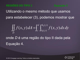REGIÕES DO TIPO 2

Equação 5

Utilizando o mesmo método que usamos
para estabelecer (3), podemos mostrar que

 f ( x, y) dA  
d

h2 ( y )

c

h1 ( y )

D

f ( x, y ) dx dy

onde D é uma região do tipo II dada pela

Equação 4.

© 2010 Cengage Learning. Todos os direitos reservados.

 