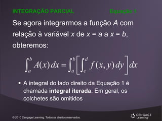 INTEGRAÇÃO PARCIAL

Equação 1

Se agora integrarmos a função A com
relação à variável x de x = a a x = b,
obteremos:



b

a

 f ( x, y ) dy  dx
A( x) dx   

a  c


b

d

 A integral do lado direito da Equação 1 é
chamada integral iterada. Em geral, os
colchetes são omitidos

© 2010 Cengage Learning. Todos os direitos reservados.

 