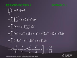 REGIÕES DO TIPO 2

EXEMPLO 1

 ( x  2 y) dA
D



1



1 x 2

1 2 x

2

( x  2 y ) dy dx

  [ xy  y ]
1

2 y 1 x 2
y  2 x2

1

dx

  [ x(1  x 2 )  (1  x 2 ) 2  x(2 x 2 )  (2 x 2 ) 2 ] dx
1

1

  (3 x 4  x3  2 x 2  x  1) dx
1

1

1

x x
x x
32

 3   2   x  
5 4
3 2
 1 15
5

4

3

2

© 2010 Cengage Learning. Todos os direitos reservados.

 