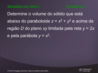 REGIÕES DO TIPO 1

EXEMPLO 2

Determine o volume do sólido que está
abaixo do paraboloide z = x2 + y2 e acima da
região D do plano xy limitada pela reta y = 2x
e pela parábola y = x2.

© 2010 Cengage Learning. Todos os direitos reservados.

 