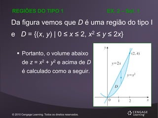 REGIÕES DO TIPO 1

EX. 2 – Sol. 1

Da figura vemos que D é uma região do tipo I
e D = {(x, y) | 0 ≤ x ≤ 2, x2 ≤ y ≤ 2x}
 Portanto, o volume abaixo

de z = x2 + y2 e acima de D
é calculado como a seguir.

© 2010 Cengage Learning. Todos os direitos reservados.

 