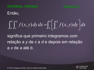 INTEGRAL ITERADA

Equação 2

Então,


b

d

a

c

 d f ( x, y ) dy  dx
f ( x, y ) dy dx  

a  c


b

significa que primeiro integramos com
relação a y de c a d e depois em relação
a x de a até b.

© 2010 Cengage Learning. Todos os direitos reservados.

 