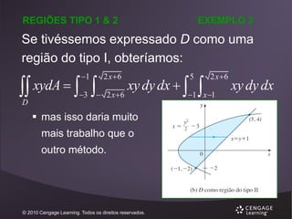 REGIÕES TIPO 1 & 2

EXEMPLO 3

Se tivéssemos expressado D como uma
região do tipo I, obteríamos:
1

2 x6

3

 2 x6

 xydA   
D

xy dy dx  

 mas isso daria muito
mais trabalho que o
outro método.

© 2010 Cengage Learning. Todos os direitos reservados.

5



2 x6

1 x 1

xy dy dx

 