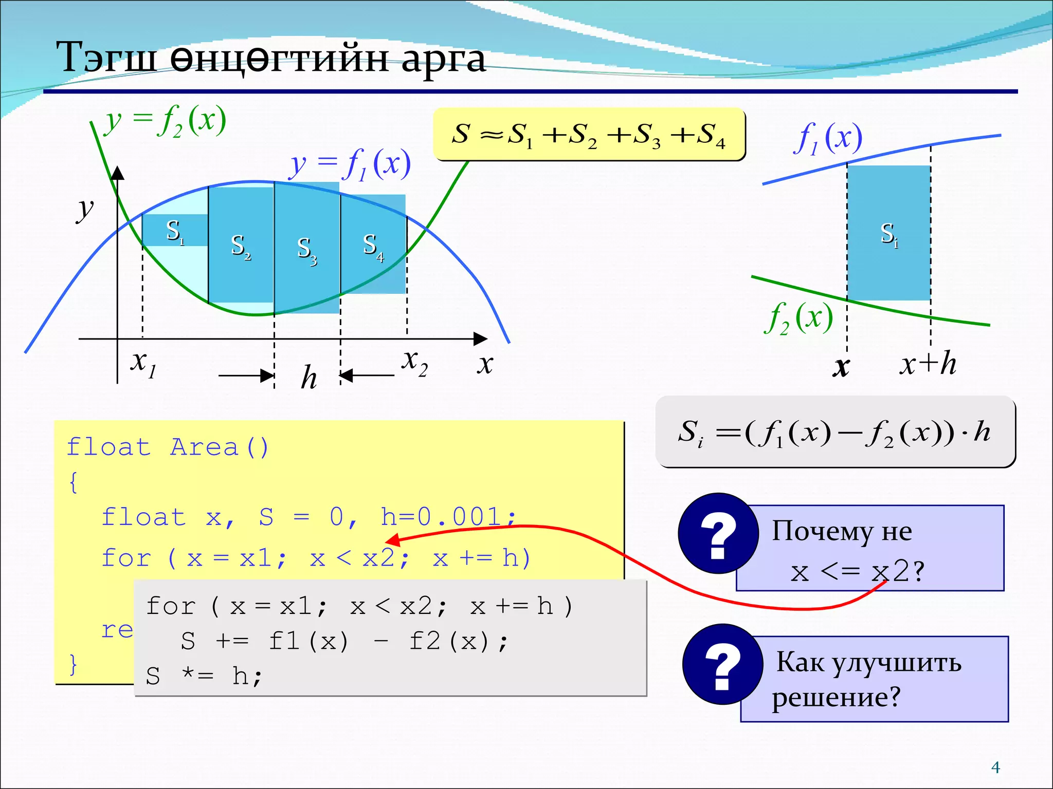 Тэгш өнцөгтийн арга y = f 1  ( x ) y = f 2  ( x ) S 1 S 2 S 3 S 4 float   Area () { float x, S = 0, h=0.001; for   (   x   =   x1; x   <   x2; x   +=   h) S += h*(f1(x) – f2(x)); return S; } for   (   x   =   x1; x   <   x2; x   +=   h   )  S += f1(x) – f2(x); S *= h; x y x 2 x 1 h S i x x x+h f 1  ( x ) f 2  ( x ) Как улучшить решение? ? Почему не    x   <=   x2 ? ? 