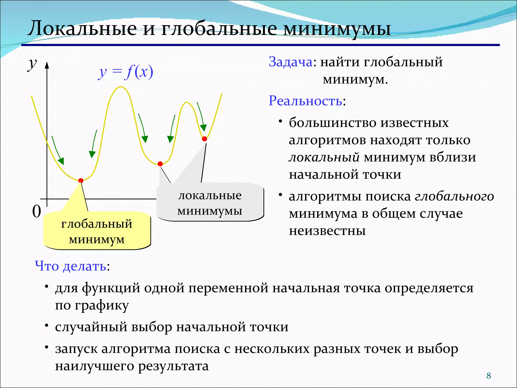 Локальные и глобальные минимумы глобальный минимум Задача : найти глобальный    минимум. Реальность : большинство известных алгоритмов находят только  локальный  минимум вблизи начальной точки алгоритмы поиска  глобального  минимума в общем случае неизвестны Что делать : для функций одной переменной начальная точка определяется по графику случайный выбор начальной точки запуск алгоритма поиска с нескольких разных точек и выбор наилучшего результата y = f   ( x ) локальные минимумы 