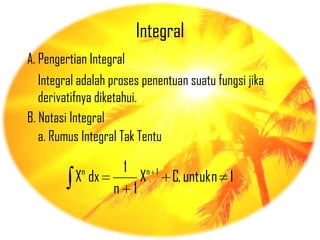Integral
A. Pengertian Integral
   Integral adalah proses penentuan suatu fungsi jika
   derivatifnya diketahui.
B. Notasi Integral
   a. Rumus Integral Tak Tentu

            n        1       n 1
          X dx           X         C, untuk n 1
                   n 1
 