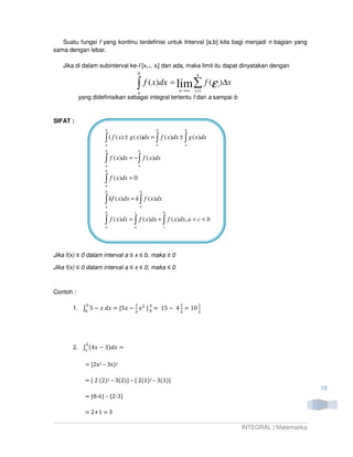 Suatu fungsi f yang kontinu terdefinisi untuk Interval [a,b] kita bagi menjadi n bagian yang
sama dengan lebar.

   Jika di dalam subinterval ke-I [xi-1, xi] dan ada, maka limit itu dapat dinyatakan dengan
                                        b                        n

                                        ∫   f ( x)dx = lim ∑ f (ε i )∆x
                                        a               n→∞     i =1
           yang didefinisikan sebagai integral tertentu f dari a sampai b


SIFAT :
                     b                         b            b

                     ∫ ( f ( x) ± g ( x))dx = ∫ f ( x)dx ± ∫ g ( x)dx
                     a                         a            a
                     b                  b

                     ∫ f ( x)dx = − ∫ f ( x)dx
                     a                  a
                     b

                     ∫ f ( x)dx = 0
                     a
                     b                  b

                     ∫ kf ( x)dx = k ∫ f ( x)dx
                     a                  a
                     b              c              b

                     ∫
                     a
                         f ( x)dx = ∫ f ( x)dx + ∫ f ( x)dx, a < c < b
                                    a              c




Jika f(x) ≥ 0 dalam interval a ≤ x ≤ b, maka ≥ 0

Jika f(x) ≤ 0 dalam interval a ≤ x ≤ 0, maka ≤ 0



Contoh :

              ଷ                     ଵ                   ଵ         ଵ
       1. ‫ 5 ׬‬െ ‫ = ݔ݀ ݔ‬ሾ5‫ ݔ‬െ ‫ ݔ‬ଶ ሿ ଷ = 15 െ 4 = 10
           ଴                       ଴
                            ଶ                ଶ     ଶ




              ଶ
       2. ‫ ݔ4( ׬‬െ 3)݀‫= ݔ‬
           ଵ


             = ሾ2x2 – 3x)2

             = { 2 (2)2 – 3(2)} – { 2(1)2 – 3(1)}
                                                                                                    10
             = {8-6} – {2-3}

             = 2൅1 = 3

                                                                            INTEGRAL | Matematika
 