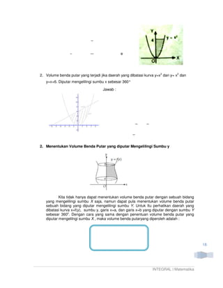e




2. Volume benda putar yang terjadi jika daerah yang dibatasi kurva y=x2 dan y= x2 dan
   y=x+6. Diputar mengelilingi sumbu x sebesar 360°

                                    Jawab :




2. Menentukan Volume Benda Putar yang diputar Mengelilingi Sumbu y




           Kita tidak hanya dapat menentukan volume benda putar dengan sebuah bidang
   yang mengelilingi sumbu X saja, namun dapat pula menentukan volume benda putar
   sebuah bidang yang diputar mengelilingi sumbu Y. Untuk Itu perhatikan daerah yang
   dibatasi kurva x=f(y), sumbu y, garis x=a, dan garis x=b yang diputar dengan sumbu Y
   sebesar 360o. Dengan cara yang sama dengan penentuan volume benda putar yang
   diputar mengelilngi sumbu X , maka volume benda putaryang diperoleh adalah :




                                                                                          18




                                                                 INTEGRAL | Matematika
 