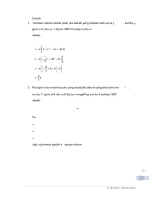 Contoh:
1. Tentukan volume benda putar jika daerah yang dibatasi oleh kurva y          , sumbu y,

   garis x=2, dan y=-1 diputar 360o terhadap sumbu x!

   Jawab :




2. Hitunglah volume benda putar yang terjadi jika daerah yang dibatasi kurva       ,

   sumbu Y, garis y=0, dan y=2 diputar mengelilingi sumbu Y sebesar 360o.

   Jawab :




   V=

   =

   =

   =

   Jadi, volumenya adalah 4 satuan volume.




                                                                                            19




                                                                 INTEGRAL | Matematika
 