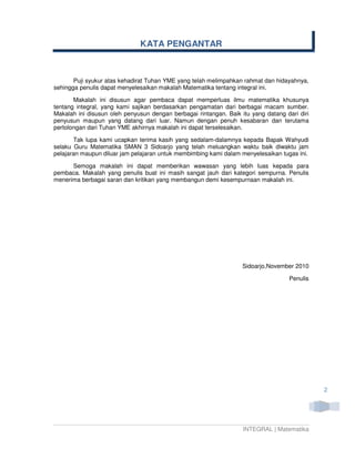 KATA PENGANTAR



       Puji syukur atas kehadirat Tuhan YME yang telah melimpahkan rahmat dan hidayahnya,
sehingga penulis dapat menyelesaikan makalah Matematika tentang integral ini.

       Makalah ini disusun agar pembaca dapat memperluas ilmu matematika khusunya
tentang integral, yang kami sajikan berdasarkan pengamatan dari berbagai macam sumber.
Makalah ini disusun oleh penyusun dengan berbagai rintangan. Baik itu yang datang dari diri
penyusun maupun yang datang dari luar. Namun dengan penuh kesabaran dan terutama
pertolongan dari Tuhan YME akhirnya makalah ini dapat terselesaikan.

       Tak lupa kami ucapkan terima kasih yang sedalam-dalamnya kepada Bapak Wahyudi
selaku Guru Matematika SMAN 3 Sidoarjo yang telah meluangkan waktu baik diwaktu jam
pelajaran maupun diluar jam pelajaran untuk membimbing kami dalam menyelesaikan tugas ini.

      Semoga makalah ini dapat memberikan wawasan yang lebih luas kepada para
pembaca. Makalah yang penulis buat ini masih sangat jauh dari kategori sempurna. Penulis
menerima berbagai saran dan kritikan yang membangun demi kesempurnaan makalah ini.




                                                                   Sidoarjo,November 2010

                                                                                   Penulis




                                                                                              2




                                                                   INTEGRAL | Matematika
 