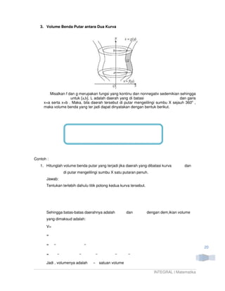 3. Volume Benda Putar antara Dua Kurva




        Misalkan f dan g merupakan fungsi yang kontinu dan nonnegativ sedemikian sehingga
                    untuk [a,b]. L adalah daerah yang di batasi                   dan garis
     x=a serta x=b . Maka, bila daerah tersebut di putar mengelilingi sumbu X sejauh 360o ,
     maka volume benda yang ter jadi dapat dinyatakan dengan bentuk berikut.




Contoh :
   1. Hitunglah volume benda putar yang terjadi jika daerah yang dibatasi kurva         dan
                di putar mengelilingi sumbu X satu putaran penuh.
      Jawab:
      Tentukan terlebih dahulu titik potong kedua kurva tersebut.




      Sehingga batas-batas daerahnya adalah          dan            dengan dem,ikian volume
      yang dimaksud adalah:
      V=

      =

      =
                                                                                               20
      =

      Jadi , volumenya adalah        satuan volume

                                                                       INTEGRAL | Matematika
 