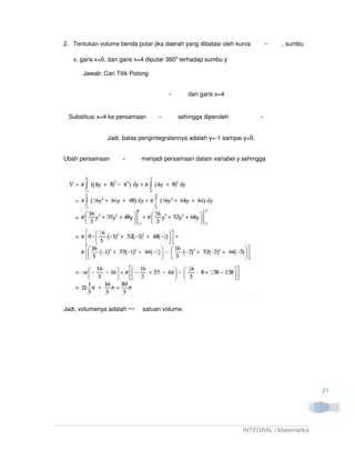 2. Tentukan volume benda putar jika daerah yang dibatasi oleh kurva         , sumbu

   x, garis x=0, dan garis x=4 diputar 360o terhadap sumbu y

       Jawab: Cari Titik Potong


                                             dan garis x=4


 Substitusi x=4 ke persamaan             sehingga diperoleh


               Jadi, batas pengintegralannya adalah y=-1 sampai y=0.


Ubah persamaan              menjadi persamaan dalam variabel y sehingga




Jadi, volumenya adalah      satuan volume.




                                                                                        21




                                                                INTEGRAL | Matematika
 
