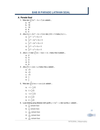 BAB III PARADE LATIHAN SOAL

A. Parade Soal
                   ଶ
  1. Nilai dari ‫ ݔ3( ׬‬ଶ െ 3‫ ݔ‬൅ 7) ݀‫ ݔ‬adalah...
                 ଴
         a. 12
         b. 16
         c. 10
         d. 6
         e. 4
  2. Jika ݂(‫ ݔ(׬ = )ݔ‬ଶ െ 2‫ ݔ‬൅ 5) ݀‫ ݔ‬dan ݂(0) = 5 maka ݂(‫...= )ݔ‬
              ଵ ଷ
         a.   ଷ
                ‫ݔ‬      െ ‫ ݔ‬ଶ ൅ 5‫ ݔ‬൅ 5
              ଵ ଷ
         b.   ଷ
                ‫ݔ‬      െ 2‫ ݔ‬ଶ ൅ 5‫ ݔ‬൅ 5
              ଶ ଷ
         c.   ଷ
                ‫ݔ‬      െ 2‫ ݔ‬ଶ ൅ 5‫ ݔ‬൅ 5
              ଶ ଷ
         d.   ଷ
                ‫ݔ‬      െ ‫ ݔ‬ଶ ൅ 5‫ ݔ‬൅ 5
              ସ ଷ
         e.   ଷ
                ‫ݔ‬      െ ‫ ݔ‬ଶ ൅ 5‫ ݔ‬൅ 5
                               ௕
  3. Jika ܾ ൐ 0 dan ‫ ݔ2( ׬‬െ 3)݀‫ , 21 = ݔ‬maka nilai b adalah...
                     ଵ
         a. 2
         b. 3
         c. 4
         d. 5
         e. 6
           ௣
  4. Jika ‫ 1( ׬‬൅ ‫ ݌ = ݔ݀)ݔ‬maka nilai ‫ ݌‬adalah...
           ଵ
         a.   √3
         b.   √2
         c.   √5
         d.   1
              ଵ
         e.   ଶ
                   ഏ
  5. Nilai dari ‫׬‬మ (2 sin ‫ ݔ‬൅ cos ‫ ݔ݀ )ݔ‬adalah…
                 ഏ
                   ర
                           ଵ
         a. െ1 െ ଶ √2
                       ଵ
         b. 1 ൅ ଶ √2
                           ଵ
         c. െ2 ൅ ଶ √2
                       ଵ
         d. 2 ൅ ଶ √2
                       ଵ
         e. 2 െ ଶ √2
  6. Luas bidang yang dibatasi oleh grafik ‫ ݔ6 = ݕ‬ଶ െ ‫ ݔ‬dan sumbu x adalah…
              ଵ
         a.   ଷ଺
                 ‫ݏܽݑ݈ ݊ܽݑݐܽݏ‬
              ଵ
         b.   ଻ଶ
                 ‫ݏܽݑ݈ ݊ܽݑݐܽݏ‬
               ଵ                                                                          22
         c.       ‫ݏܽݑ݈ ݊ܽݑݐܽݏ‬
              ଵ଴଼
               ଵ
         d.   ଶଵ଺
                  ‫ݏܽݑ݈ ݊ܽݑݐܽݏ‬
               ଵ
         e.   ସଷଶ
                  ‫ݏܽݑ݈ ݊ܽݑݐܽݏ‬
                                                                  INTEGRAL | Matematika
 