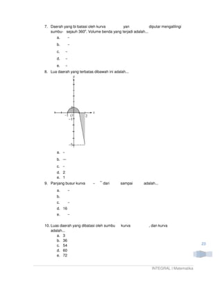 7. Daerah yang bi batasi oleh kurva       yan              diputar mengalilingi
   sumbu- sejauh 360o. Volume benda yang terjadi adalah...
       a.
       b.
       c.
       d.
       e.
8. Lua daerah yang terbatas dibawah ini adalah...




       a.
       b.
       c.
       d. 2
       e. 1
9. Panjang busur kurva            dari      sampai       adalah...
       a.
       b.
       c.
       d. 16
       e.

10. Luas daerah yang dibatasi oleh sumbu    kurva           , dan kurva
    adalah...
       a. 3
       b. 36
       c. 54                                                                          23
       d. 60
       e. 72


                                                              INTEGRAL | Matematika
 