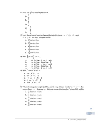 ഏ
11. Hasil dari ‫׬‬మ (cos ‫ ݔ‬Sinଶ‫ ݔ݀ )ݔ‬adalah...
                ଴
                 ଵ
        a.
                 ଷ
                 ଶ
        b.
                 ଷ
                 ସ
        c.
                 ଷ
                     ଵ
        d. െ
                     ଷ
                     ଶ
        e. െ
                     ଷ
12. Luas daerah pada kuadran I yang dibatasi oleh kurva ‫ ݔ = ݕ‬ଶ െ 2‫ ݔ‬െ 3 , garis
    5‫ ݔ‬െ 3‫ ݕ‬െ 5 = 0, dan sumbu ‫ ݔ‬adalah..
                   ଵ
        a. 6 ‫ݏܽݑ݈ ݊ܽݑݐܽݏ‬
                   ଺
                   ଵ
        b.       5 ଺ ‫݊ܽݑݐܽݏ‬     ݈‫ݏܽݑ‬
                   ଶ
        c.       4 ଷ ‫݊ܽݑݐܽݏ‬     ݈‫ݏܽݑ‬
                   ଶ
        d.       3 ‫݊ܽݑݐܽݏ‬       ݈‫ݏܽݑ‬
                   ଷ
                   ହ
        e.       2 ଺ ‫݊ܽݑݐܽݏ‬     ݈‫ݏܽݑ‬
                            1
13. Hasil    ∫ 2 x. cos 2 xdx = ....
        a.      4x sin ½ x + 8 cos ½ x + C
        b.      4x sin ½ x – 8 cos ½ x + C
        c.       4x sin ½ x + 4 cos ½ x + C
        d.      4x sin ½ x – 8 cos ½ x + C
        e.      4x sin ½ x + 2 cos ½ x + C
             ∫
14. Nilai x. sin( x 2 + 1) dx = ....
      a.     cos ( x2 + 1 ) + C
      b.     cos ( x2 + 1 ) + C
      c.     –½ cos ( x2 + 1 ) + C
      d.     ½ cos ( x2 + 1 ) + C
      e.     2cos ( x2 + 1 ) + C

15. Volume benda putar yang terjadi bila daerah yang dibatasi oleh kurva ‫ ݔ = ݕ‬ଶ െ 1 dan
    sumbu ܺ dari ‫ = ݔ‬െ1 sampai ‫ 1 = ݔ‬dipurar mengelilingi sumbu ܺ sejauh 360o adalah..
                 ସ
        a.          ߨ    ‫݉ݑ݈݋ݒ ݊ܽݑݐܽݏ‬
                 ଵହ
                 ଼
        b.       ଵହ
                    ߨ    ‫݉ݑ݈݋ݒ ݊ܽݑݐܽݏ‬
                 ଵ଺
        c.       ଵହ
                    ߨ    ‫݉ݑ݈݋ݒ ݊ܽݑݐܽݏ‬
                 ଶସ
        d.          ߨ    ‫݉ݑ݈݋ݒ ݊ܽݑݐܽݏ‬
                 ଵହ
                 ଷଶ
        e.       ଵହ
                    ߨ    ‫݉ݑ݈݋ݒ ݊ܽݑݐܽݏ‬

                                                                                           24




                                                                 INTEGRAL | Matematika
 