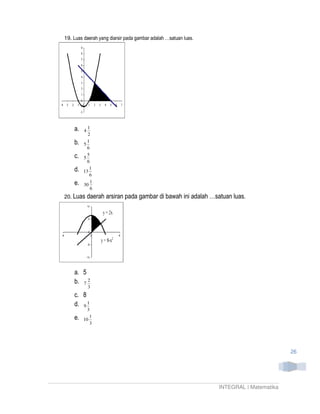 19. Luas daerah yang diarsir pada gambar adalah …satuan luas.




    a.   4
           1
           2
    b.     1
         5
           6
    c.     5
         5
           6
    d.      1
         13
            6
    e.   30
             1
             6
20. Luas     daerah arsiran pada gambar di bawah ini adalah …satuan luas.




    a. 5
    b. 7 2
             3
    c. 8
    d. 9 1
           3
    e.      1
         10
            3




                                                                                        26




                                                                INTEGRAL | Matematika
 