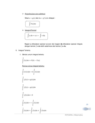Penyelesaian cara subtitusi

              Misal ‫ )ݔ(݃ = ݑ‬dan ݀‫݃ = ݑ‬ᇱ (‫ ݔ݀)ݔ‬didapat :


                   න ‫ݑ݀)ݑ(ܨ‬



              Integral Parsial


                 න ‫ ݒ ݑ = ݒ݀ ݑ‬െ න ‫ݑ݀ ݒ‬



              Bagian u dikerjakan operasi turunan dan bagian dy dikerjakan operasi integral,
              dengan bentuk ‫ ࢛ࢊ ࢜ ׬‬lebih sederhana dari bentuk ‫.࢛ࢊ ࢛ ׬‬

II. Integral Tertentu

     1. Bentuk umum integral tertentu

          ௕

         න ݂(‫ )ܾ(ܨ = ݔ݀)ݔ‬െ ‫)ܽ(ܨ‬
         ௔

         Rumus-rumus integral tertentu:

          ௕                     ௕

         න ݇ ݂(‫ ݇ = ݔ݀)ݔ‬න ݂(‫ݔ݀)ݔ‬
         ௔                      ௔

          ௕

         න (݂(‫ )ݔ‬൅ ݃(‫ݔ݀))ݔ‬
         ௔

          ௕

         න (݂(‫ )ݔ‬െ ݃(‫ݔ݀))ݔ‬
         ௔

          ௕

         න (݂(‫0 = ݔ݀)ݔ‬
         ௔

          ௕                 ௕

         න ݂(‫ = ݔ݀)ݔ‬െ න ݂(‫ݔ݀)ݔ‬
         ௔                  ௔                                                                  29

          ௖             ௕           ௖

         න ݂(‫ = ݔ݀)ݔ‬න ݂(‫ ݔ݀)ݔ‬൅ න ݂(‫ݔ݀)ݔ‬
         ௔              ௔           ௕
                                                                    INTEGRAL | Matematika
 
