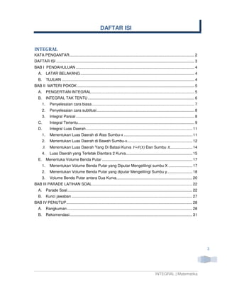 DAFTAR ISI


INTEGRAL
KATA PENGANTAR ................................................................................................................... 2
DAFTAR ISI ............................................................................................................................... 3
BAB I PENDAHULUAN ............................................................................................................. 4
   A.        LATAR BELAKANG ......................................................................................................... 4
   B.        TUJUAN .......................................................................................................................... 4
BAB II MATERI POKOK ............................................................................................................ 5
   A.        PENGERTIAN INTEGRAL ............................................................................................... 5
   B.        INTEGRAL TAK TENTU .................................................................................................. 6
        1.      Penyelesaian cara biasa .............................................................................................. 7
        2.      Penyelesaian cara subtitusi .......................................................................................... 8
        3.      Integral Parsial ............................................................................................................. 8
   C.           Integral Tertentu ........................................................................................................... 9
   D.           Integral Luas Daerah .................................................................................................. 11
        1.      Menentukan Luas Daerah di Atas Sumbu-x ............................................................... 11
        2.      Menentukan Luas Daerah di Bawah Sumbu-x............................................................ 12
        3.      Menentukan Luas Daerah Yang Di Batasi Kurva Y=F(X) Dan Sumbu X..................... 14
        4.      Luas Daerah yang Terletak Diantara 2 Kurva ............................................................. 15
   E.        Menentuka Volume Benda Putar ................................................................................... 17
        1.      Menentukan Volume Benda Putar yang Diputar Mengelilingi sumbu X ...................... 17
        2.      Menentukan Volume Benda Putar yang diputar Mengelilingi Sumbu y ....................... 18
        3.      Volume Benda Putar antara Dua Kurva...................................................................... 20
BAB III PARADE LATIHAN SOAL ............................................................................................ 22
   A.        Parade Soal ................................................................................................................... 22
   B.        Kunci jawaban ............................................................................................................... 27
BAB IV PENUTUP.................................................................................................................... 28
   A.        Rangkuman ................................................................................................................... 28
   B.        Rekomendasi................................................................................................................. 31




                                                                                                                                                   3




                                                                                                           INTEGRAL | Matematika
 