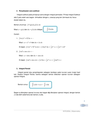 2. Penyelesaian cara subtitusi

    Integral subtitusi pada prinsipnya sama dengan integral pemisalan. Prinsip integral Subtitusi
ada 2 yaitu salah satu bagian dimisalkan dengan u ,sisanya yang lain (termasuk dx) harus
diubah dalam du.


Bentuk umumnya: ‫ ܨ ׬‬ሾ݃(‫)ݔ‬ሿ. ݃Ԣ(‫ݔ݀ )ݔ‬


Misal ‫ )ݔ(݃ = ݑ‬dan ݀‫݃ = ݑ‬ᇱ (‫ ݔ݀)ݔ‬didapat          න ‫ݑ݀)ݑ(ܨ‬


Contoh:

   1. ‫ ݔ( ݔ4 ׬‬ଶ ൅ 9)ହ ݀‫ڮ = ݔ‬

       Misal : ‫ ݔ = ݑ‬ଶ ൅ 9 dan ݀‫ݔ݀ ݔ2 = ݑ‬

                                                         ଵ ଺          ଵ
       Di dapat : ‫ ݔ( 2 ׬‬ଶ ൅ 9)ହ 2‫)ݑ(2 ׬ = ݔ݀ ݔ‬ଶ ݀‫= ݑ‬    ଷ
                                                           ‫ݑ‬   ൅ ܿ = ଷ (‫ ݔ‬ଶ ൅ 6)଺

   2. ‫ ׬‬sinଷ ‫ ݔ‬cos ‫ڮ = ݔ݀ ݔ‬

       Misal : ‫ = ݑ‬sin ‫ ݔ‬dan ݀‫ = ݑ‬cos ‫ݔ݀ ݔ‬

                                                  ଵ ସ          ଵ
       Di dapat : ‫ ׬‬sinଷ ‫ ݔ‬cos ‫ݑ ׬ = ݔ݀ ݔ‬ଷ ݀‫= ݑ‬   ସ
                                                    ‫ݑ‬   ൅ܿ =   ସ
                                                                 (sinସ )   ൅ܿ




   3. Integral Parsial

      Integral parsial atau pengintegralan sebagian berdasar pada turunan suatu fungsi hasil
kali. Disebut Integral Parsial, karena sebagian bentuk dilakukan operasi turunan sebagian
operasi Integral.




     Bentuk rumus :       න ‫ ݒ ݑ = ݒ݀ ݑ‬െ න ‫ݑ݀ ݒ‬



Bagian u dikerjakan operasi turunan dan bagian dy dikerjakan operasi integral, dengan bentuk
‫ ࢛ࢊ ࢜ ׬‬lebih sederhana dari bentuk ‫.࢛ࢊ ࢛ ׬‬



                                                                                                        8




                                                                                INTEGRAL | Matematika
 