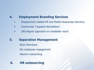 4.?????? Employment Branding Services ???????? Employment related PR and Media Awareness Services ????? Community Targeted Newsletters 360 degree approach on candidate reach 5.?????? Separation Management  Exit interviews Ex employee engagement Alumni networking 6.  HR outsourcing 
