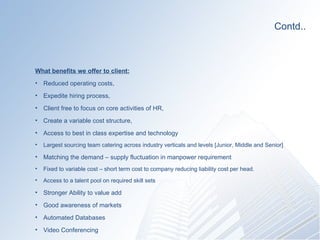 Contd.. What benefits we offer to client: Reduced operating costs,  Expedite hiring process, Client free to focus on core activities of HR,  Create a variable cost structure,  Access to best in class expertise and technology Largest sourcing team catering across industry verticals and levels [Junior, Middle and Senior] Matching the demand C supply fluctuation in manpower requirement Fixed to variable cost C short term cost to company reducing liability cost per head. Access to a talent pool on required skill sets  Stronger Ability to value add  Good awareness of markets Automated Databases  Video Conferencing 