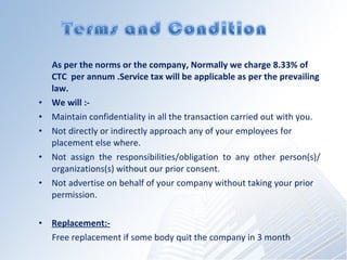 As per the norms or the company, Normally we charge 8.33% of CTC  per annum .Service tax will be applicable as per the prevailing law.? We will :- Maintain confidentiality in all the transaction carried out with you. Not directly or indirectly approach any of your employees for placement else where. Not assign the responsibilities/obligation to any other person(s)/ organizations(s) without our prior consent. Not advertise on behalf of your company without taking your prior permission. Replacement:- Free replacement if some body quit the company in 3 month 