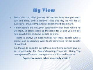 Every one start their journey for success from one particular day and time, with a believe  that one day he will be as successful  and accomplished as experienced people are. If new people are not given opportunity then from where he will start, so please open up the doors for us and you will get new possibilities and new  people to work. There is always an opportunities for those people who is serious and desperately want to do something for the benefit of mankind .  So, Please do consider our self as a new hiring partner, give us an opportunity for Sales/Marketing/Corporate Hiring/Top management/Campus management and Human Recourse. Experience comes ,when somebody works !! 