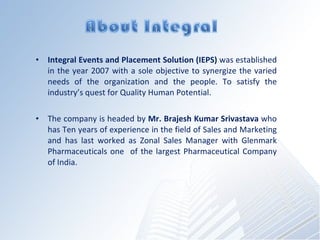Integral Events and Placement Solution (IEPS)  was established in the year 2007 with a sole objective to synergize the varied needs of the organization and the people. To satisfy the industrys quest for?Quality Human Potential. The company is headed by  Mr. Brajesh Kumar Srivastava  who has Ten years of experience in the field of Sales and Marketing and has last worked as Zonal Sales Manager with Glenmark Pharmaceuticals one  of the largest Pharmaceutical Company of India.  