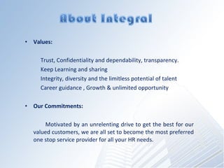 Values: Trust, Confidentiality and dependability, transparency. Keep Learning and sharing Integrity, diversity and the limitless potential of talent Career guidance , Growth & unlimited opportunity Our Commitments: Motivated by an unrelenting drive to get the best for our valued customers, we are all set to become the most preferred one stop service provider for all your HR needs. 