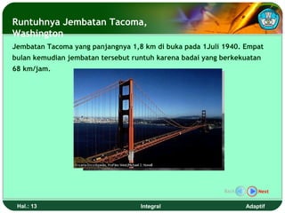 Runtuhnya Jembatan Tacoma,
Washington
Jembatan Tacoma yang panjangnya 1,8 km di buka pada 1Juli 1940. Empat
bulan kemudian jembatan tersebut runtuh karena badai yang berkekuatan
68 km/jam.




                                                          Back       Next


 Hal.: 13                          Integral                      Adaptif
 