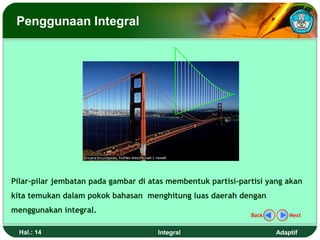 Penggunaan Integral




Pilar-pilar jembatan pada gambar di atas membentuk partisi-partisi yang akan
kita temukan dalam pokok bahasan menghitung luas daerah dengan
menggunakan integral.
                                                              Back       Next


  Hal.: 14                            Integral                       Adaptif
 