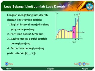 Luas Sebagai Limit Jumlah Luas Daerah

                                                   y
 Langkah menghitung luas daerah                         y = f(x)


 dengan limit jumlah adalah:
 1. Bagilah interval menjadi selang
      yang sama panjang.
                                                       Li              f (x i )
 2. Partisilah daerah tersebut.
                                                                   x
 3. Masing-masing partisi buatlah              0            xi a
                                                       ∆x
      persegi panjang.
 4. Perhatikan persegi panjang
 pada interval [xi-1 , xi].


   Home                                                 Back                      Next


Hal.: 17                            Integral                           Adaptif
 